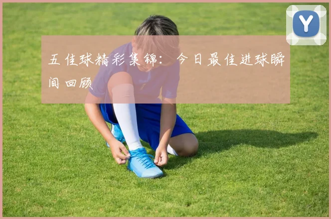 五佳球精彩集锦：今日最佳进球瞬间回顾