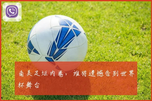 南美足坛内卷，谁将遗憾告别世界杯舞台