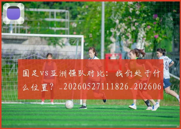国足vs亚洲强队对比:我们处于什么位置?_20260527111826_20260608142817